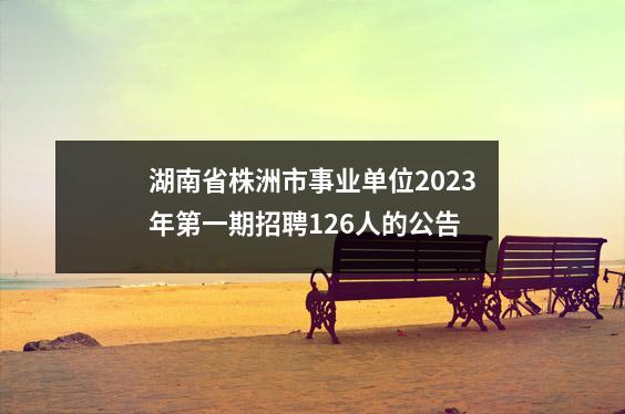湖南省株洲市事业单位2023年第一期招聘126人的公告
