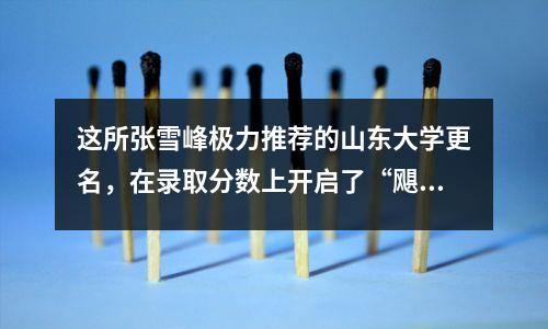 这所张雪峰极力推荐的山东大学更名,在录取分数上开启了“飓风”模式。