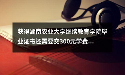 获得湖南农业大学继续教育学院毕业证书还需要交300元学费吗?回复→