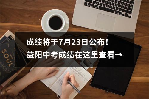 成绩将于7月23日公布!益阳中考成绩在这里查看→