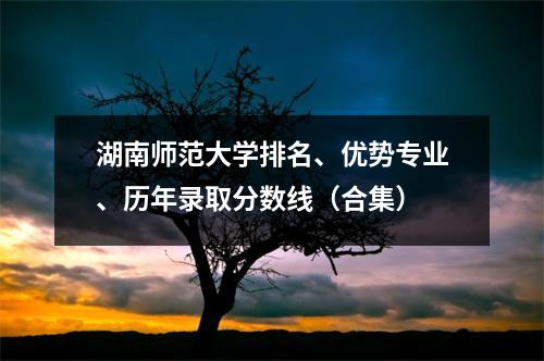 湖南师范大学排名、优势专业、历年录取分数线(合集)
