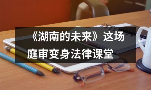 《湖南的未来》这场庭审变身法律课堂