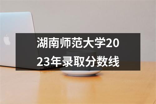 湖南师范大学2023年录取分数线