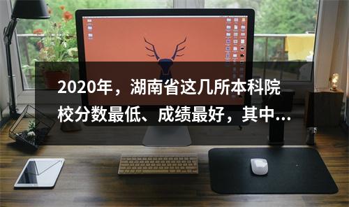 2020年,湖南省这几所本科院校分数最低、成绩最好,其中4所降低了录取分数线。