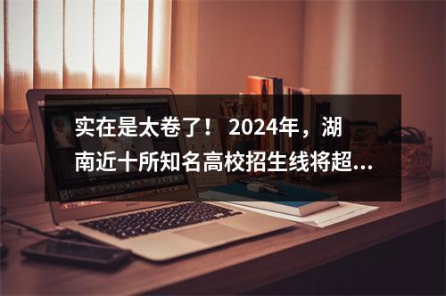 实在是太卷了! 2024年,湖南近十所知名高校招生线将超过本科招生线。