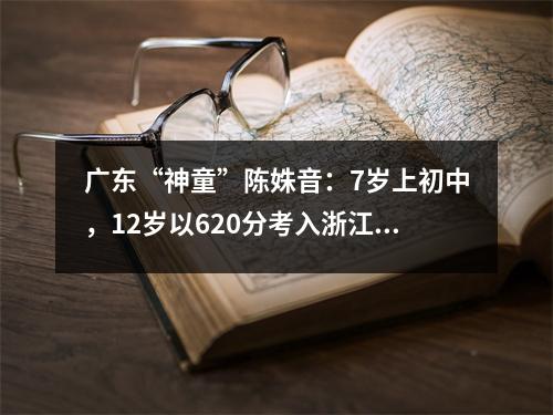 广东“神童”陈姝音:7岁上初中,12岁以620分考入浙江大学,她现在的状况如何?