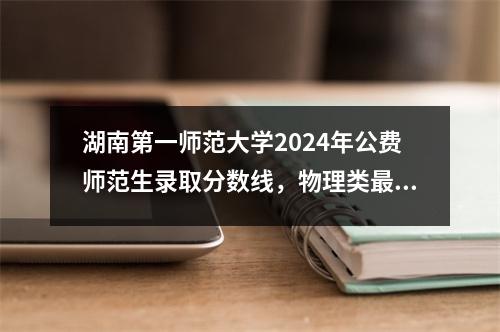 湖南第一师范大学2024年公费师范生录取分数线,物理类最高为604