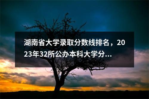湖南省大学录取分数线排名,2023年32所公办本科大学分数线