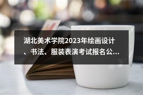 湖北美术学院2023年绘画设计、书法、服装表演考试报名公告