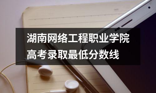 湖南网络工程职业学院高考录取最低分数线
