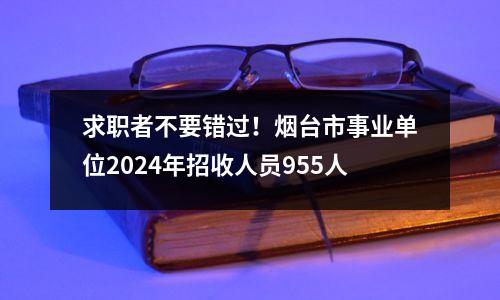 求职者不要错过!烟台市事业单位2024年招收人员955人