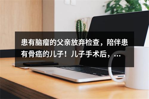 患有脑瘤的父亲放弃检查,陪伴患有骨癌的儿子!儿子手术后,父亲突然去世
