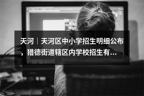 天河|天河区中小学招生明细公布,猎德街道辖区内学校招生有变化