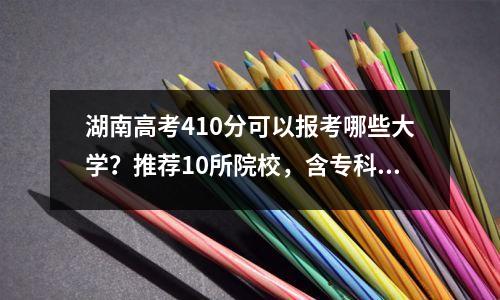 湖南高考410分可以报考哪些大学?推荐10所院校,含专科及本科生!