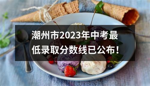 潮州市2023年中考最低录取分数线已公布!