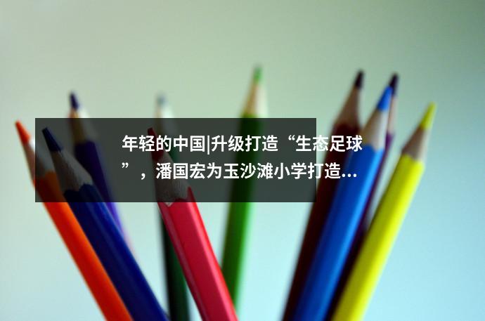 年轻的中国|升级打造“生态足球”,潘国宏为玉沙滩小学打造新模式