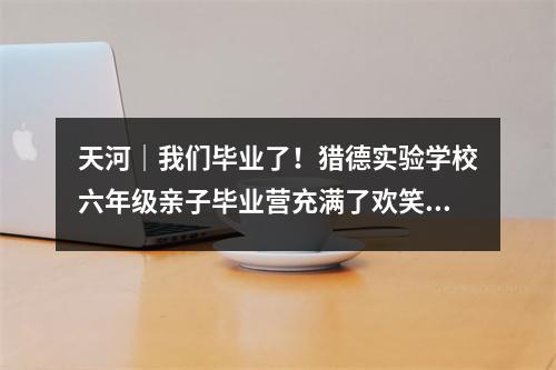 天河|我们毕业了!猎德实验学校六年级亲子毕业营充满了欢笑和泪水。
