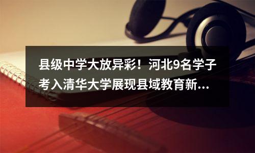 县级中学大放异彩!河北9名学子考入清华大学展现县域教育新辉煌