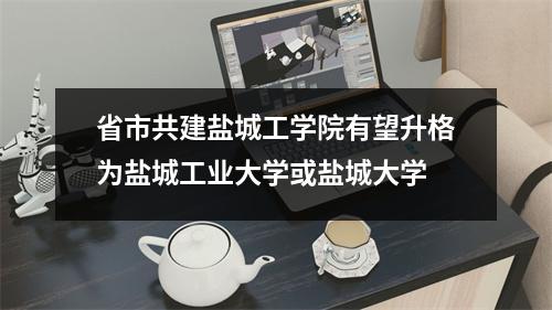 省市共建盐城工学院有望升格为盐城工业大学或盐城大学