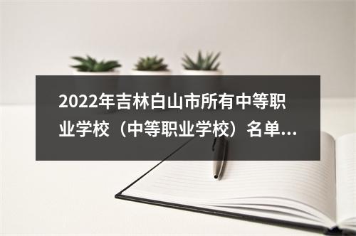 2022年吉林白山市所有中等职业学校(中等职业学校)名单(11所)