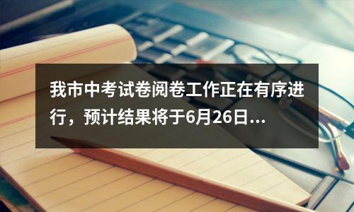 我市中考试卷阅卷工作正在有序进行,预计结果将于6月26日左右公布。