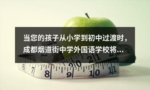 当您的孩子从小学到初中过渡时,成都烟道街中学外国语学校将为您提供优质教育!