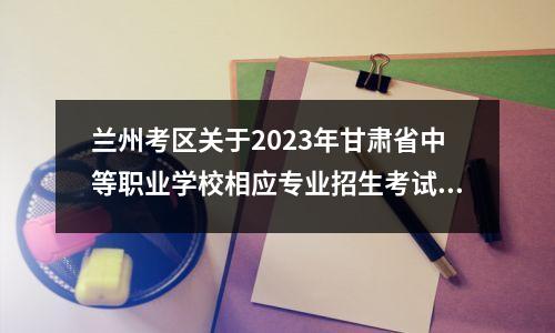 兰州考区关于2023年甘肃省中等职业学校相应专业招生考试的温馨提示