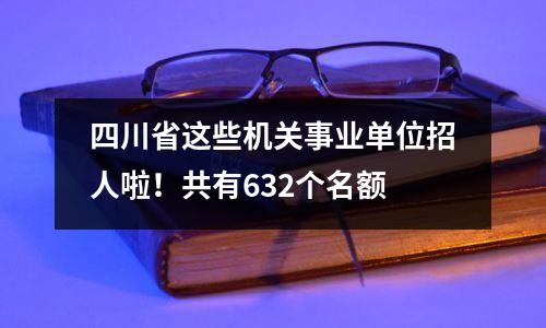 四川省这些机关事业单位招人啦!共有632个名额