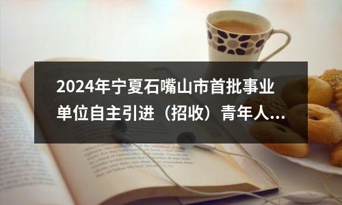 2024年宁夏石嘴山市首批事业单位自主引进(招收)青年人才