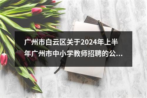 广州市白云区关于2024年上半年广州市中小学教师招聘的公告