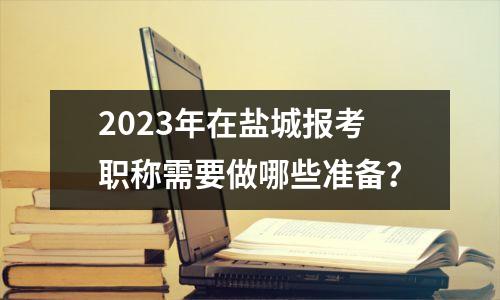 2023年在盐城报考职称需要做哪些准备?