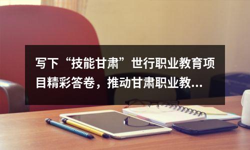 写下“技能甘肃”世行职业教育项目精彩答卷,推动甘肃职业教育不断探索新模式、实现新突破