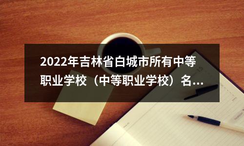 2022年吉林省白城市所有中等职业学校(中等职业学校)名单(10所)