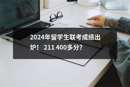 2024年留学生联考成绩出炉! 211 400多分?