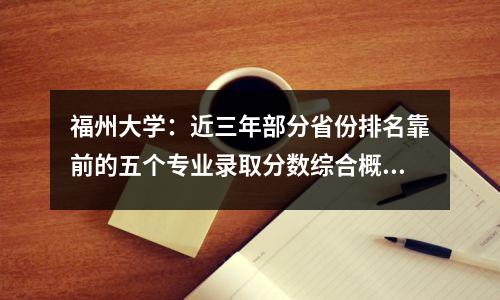 福州大学:近三年部分省份排名靠前的五个专业录取分数综合概览