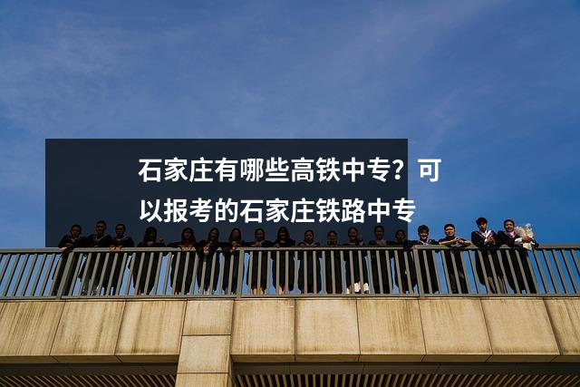 石家庄有哪些高铁中专?可以报考的石家庄铁路中专
