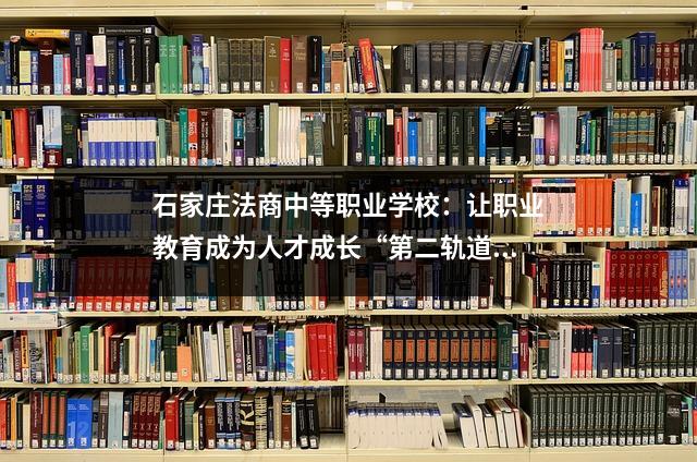 石家庄法商中等职业学校:让职业教育成为人才成长“第二轨道”