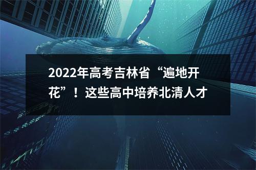 2022年高考吉林省“遍地开花”!这些高中培养北清人才