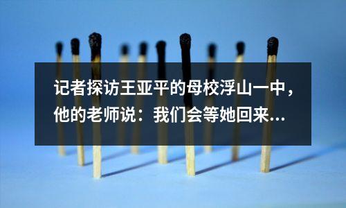 记者探访王亚平的母校浮山一中,他的老师说:我们会等她回来看花海。