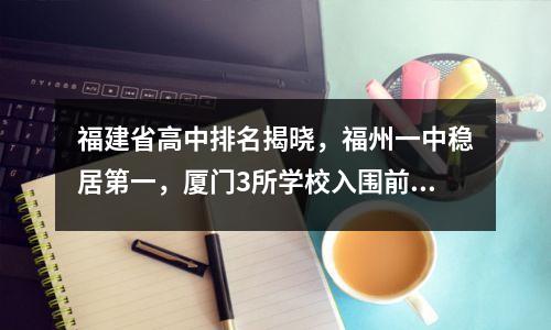 福建省高中排名揭晓,福州一中稳居第一,厦门3所学校入围前五。