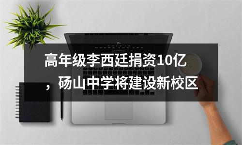 高年级李西廷捐资10亿,砀山中学将建设新校区