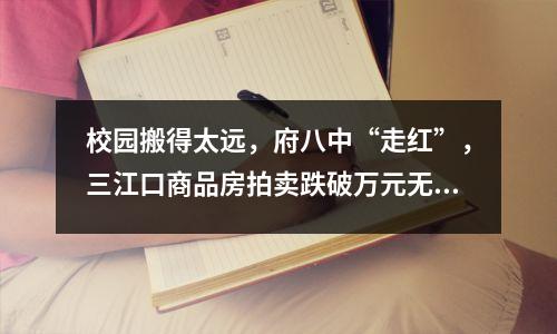 校园搬得太远,府八中“走红”,三江口商品房拍卖跌破万元无人要