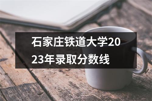 石家庄铁道大学2023年录取分数线