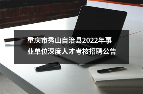 重庆市秀山自治县2022年事业单位深度人才考核招聘公告