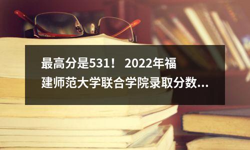 最高分是531! 2022年福建师范大学联合学院录取分数线
