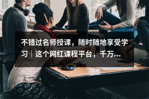 不错过名师授课,随时随地享受学习|这个网红课程平台,千万人使用