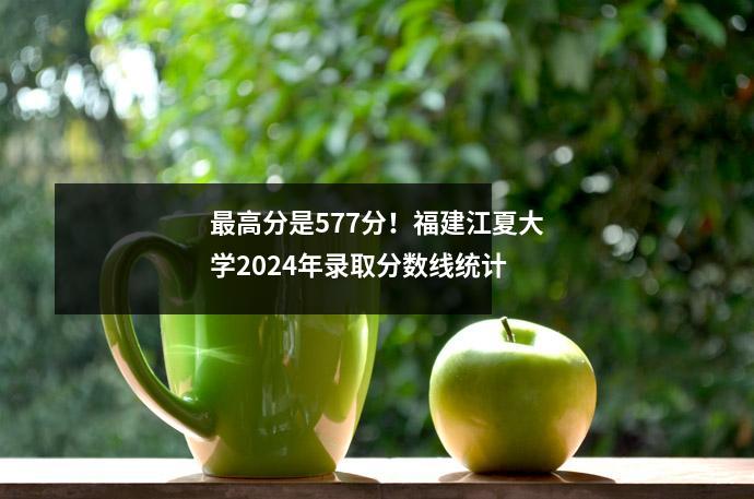 最高分是577分!福建江夏大学2024年录取分数线统计