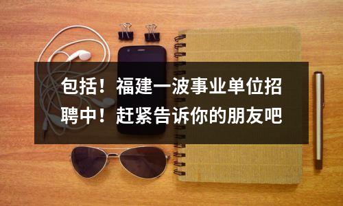 包括!福建一波事业单位招聘中!赶紧告诉你的朋友吧