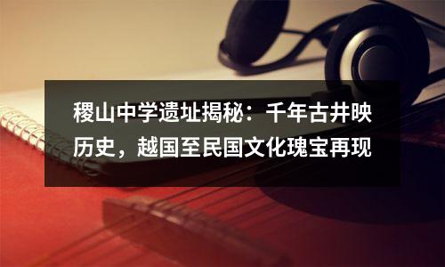 稷山中学遗址揭秘:千年古井映历史,越国至民国文化瑰宝再现