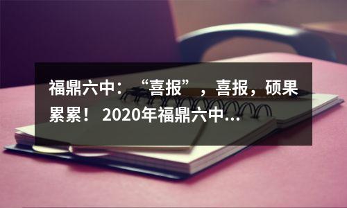 福鼎六中:“喜报”,喜报,硕果累累! 2020年福鼎六中高考好消息来了